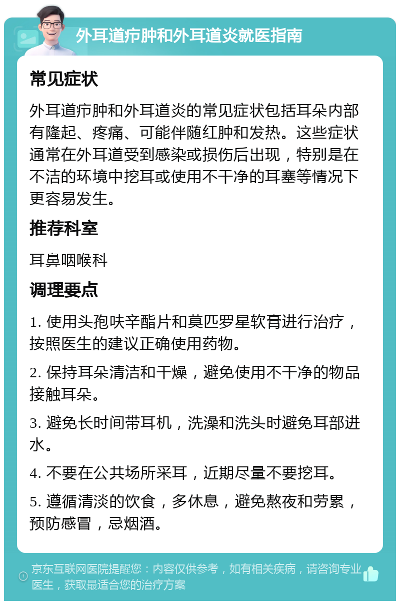 外耳道疖肿和外耳道炎就医指南 常见症状 外耳道疖肿和外耳道炎的常见症状包括耳朵内部有隆起、疼痛、可能伴随红肿和发热。这些症状通常在外耳道受到感染或损伤后出现，特别是在不洁的环境中挖耳或使用不干净的耳塞等情况下更容易发生。 推荐科室 耳鼻咽喉科 调理要点 1. 使用头孢呋辛酯片和莫匹罗星软膏进行治疗，按照医生的建议正确使用药物。 2. 保持耳朵清洁和干燥，避免使用不干净的物品接触耳朵。 3. 避免长时间带耳机，洗澡和洗头时避免耳部进水。 4. 不要在公共场所采耳，近期尽量不要挖耳。 5. 遵循清淡的饮食，多休息，避免熬夜和劳累，预防感冒，忌烟酒。