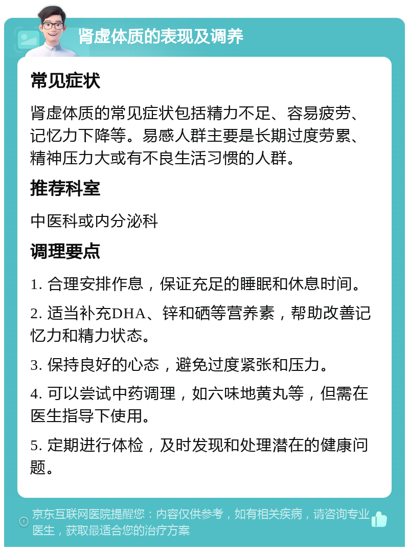 肾虚体质的表现及调养 常见症状 肾虚体质的常见症状包括精力不足、容易疲劳、记忆力下降等。易感人群主要是长期过度劳累、精神压力大或有不良生活习惯的人群。 推荐科室 中医科或内分泌科 调理要点 1. 合理安排作息，保证充足的睡眠和休息时间。 2. 适当补充DHA、锌和硒等营养素，帮助改善记忆力和精力状态。 3. 保持良好的心态，避免过度紧张和压力。 4. 可以尝试中药调理，如六味地黄丸等，但需在医生指导下使用。 5. 定期进行体检，及时发现和处理潜在的健康问题。