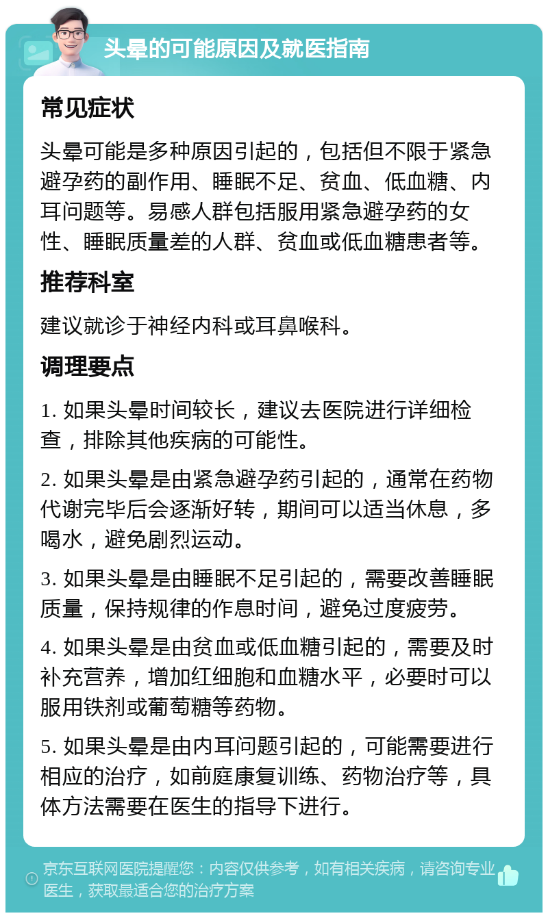 头晕的可能原因及就医指南 常见症状 头晕可能是多种原因引起的，包括但不限于紧急避孕药的副作用、睡眠不足、贫血、低血糖、内耳问题等。易感人群包括服用紧急避孕药的女性、睡眠质量差的人群、贫血或低血糖患者等。 推荐科室 建议就诊于神经内科或耳鼻喉科。 调理要点 1. 如果头晕时间较长，建议去医院进行详细检查，排除其他疾病的可能性。 2. 如果头晕是由紧急避孕药引起的，通常在药物代谢完毕后会逐渐好转，期间可以适当休息，多喝水，避免剧烈运动。 3. 如果头晕是由睡眠不足引起的，需要改善睡眠质量，保持规律的作息时间，避免过度疲劳。 4. 如果头晕是由贫血或低血糖引起的，需要及时补充营养，增加红细胞和血糖水平，必要时可以服用铁剂或葡萄糖等药物。 5. 如果头晕是由内耳问题引起的，可能需要进行相应的治疗，如前庭康复训练、药物治疗等，具体方法需要在医生的指导下进行。