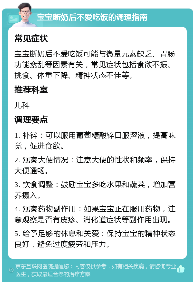 宝宝断奶后不爱吃饭的调理指南 常见症状 宝宝断奶后不爱吃饭可能与微量元素缺乏、胃肠功能紊乱等因素有关，常见症状包括食欲不振、挑食、体重下降、精神状态不佳等。 推荐科室 儿科 调理要点 1. 补锌：可以服用葡萄糖酸锌口服溶液，提高味觉，促进食欲。 2. 观察大便情况：注意大便的性状和频率，保持大便通畅。 3. 饮食调整：鼓励宝宝多吃水果和蔬菜，增加营养摄入。 4. 观察药物副作用：如果宝宝正在服用药物，注意观察是否有皮疹、消化道症状等副作用出现。 5. 给予足够的休息和关爱：保持宝宝的精神状态良好，避免过度疲劳和压力。