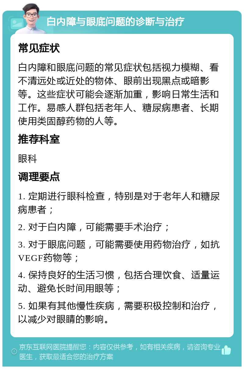 白内障与眼底问题的诊断与治疗 常见症状 白内障和眼底问题的常见症状包括视力模糊、看不清远处或近处的物体、眼前出现黑点或暗影等。这些症状可能会逐渐加重，影响日常生活和工作。易感人群包括老年人、糖尿病患者、长期使用类固醇药物的人等。 推荐科室 眼科 调理要点 1. 定期进行眼科检查，特别是对于老年人和糖尿病患者； 2. 对于白内障，可能需要手术治疗； 3. 对于眼底问题，可能需要使用药物治疗，如抗VEGF药物等； 4. 保持良好的生活习惯，包括合理饮食、适量运动、避免长时间用眼等； 5. 如果有其他慢性疾病，需要积极控制和治疗，以减少对眼睛的影响。