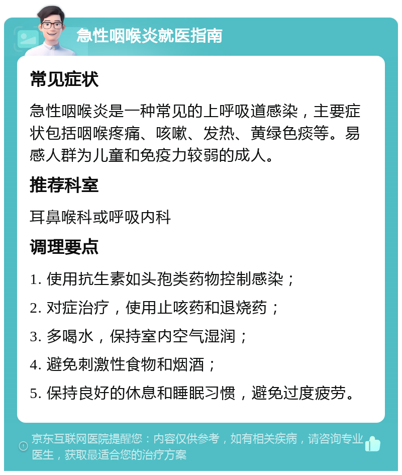 急性咽喉炎就医指南 常见症状 急性咽喉炎是一种常见的上呼吸道感染，主要症状包括咽喉疼痛、咳嗽、发热、黄绿色痰等。易感人群为儿童和免疫力较弱的成人。 推荐科室 耳鼻喉科或呼吸内科 调理要点 1. 使用抗生素如头孢类药物控制感染； 2. 对症治疗，使用止咳药和退烧药； 3. 多喝水，保持室内空气湿润； 4. 避免刺激性食物和烟酒； 5. 保持良好的休息和睡眠习惯，避免过度疲劳。