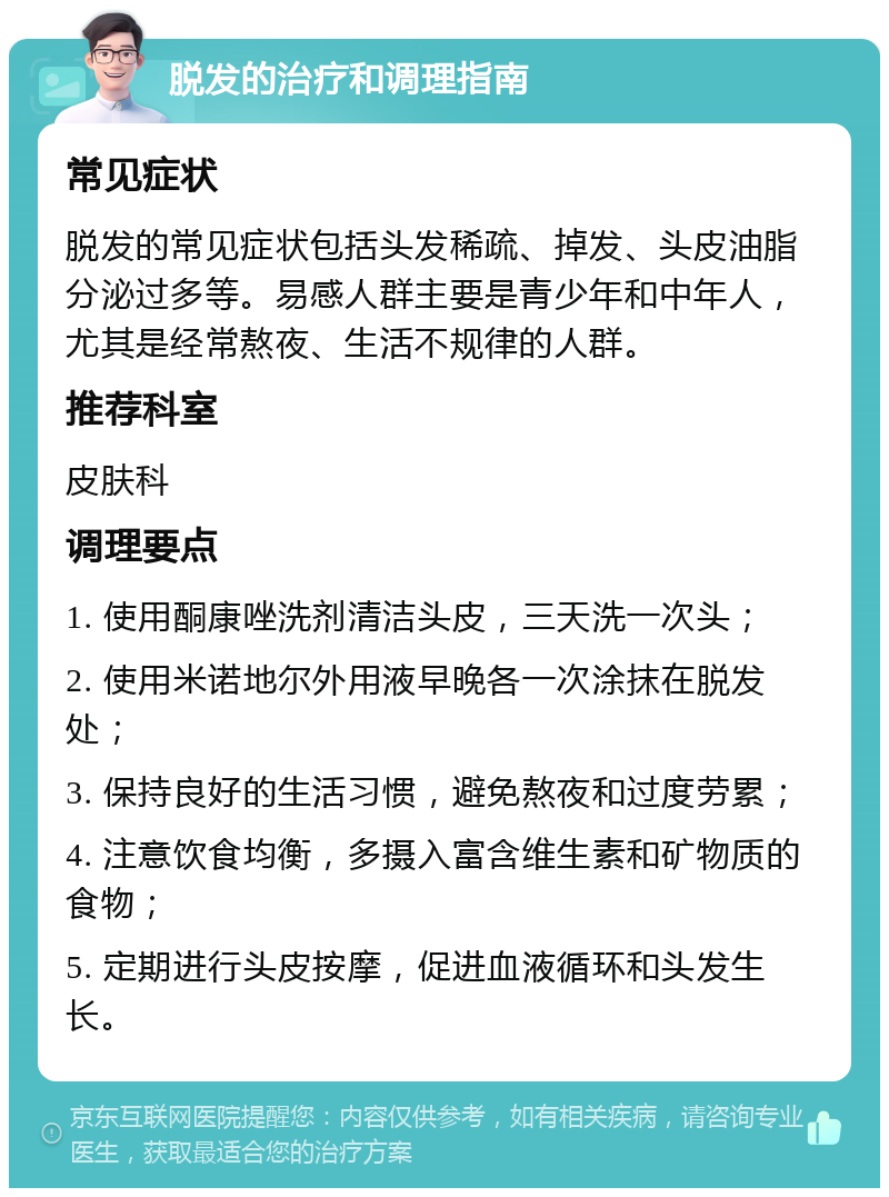 脱发的治疗和调理指南 常见症状 脱发的常见症状包括头发稀疏、掉发、头皮油脂分泌过多等。易感人群主要是青少年和中年人，尤其是经常熬夜、生活不规律的人群。 推荐科室 皮肤科 调理要点 1. 使用酮康唑洗剂清洁头皮，三天洗一次头； 2. 使用米诺地尔外用液早晚各一次涂抹在脱发处； 3. 保持良好的生活习惯，避免熬夜和过度劳累； 4. 注意饮食均衡，多摄入富含维生素和矿物质的食物； 5. 定期进行头皮按摩，促进血液循环和头发生长。