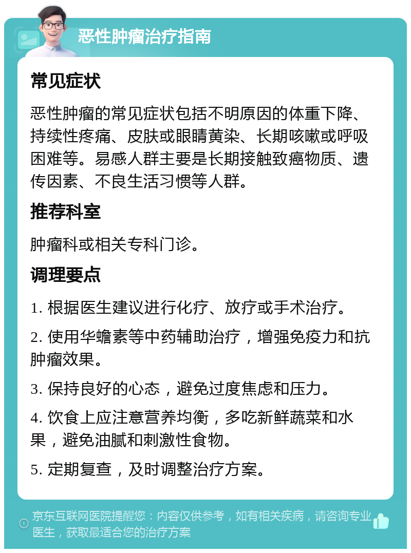 恶性肿瘤治疗指南 常见症状 恶性肿瘤的常见症状包括不明原因的体重下降、持续性疼痛、皮肤或眼睛黄染、长期咳嗽或呼吸困难等。易感人群主要是长期接触致癌物质、遗传因素、不良生活习惯等人群。 推荐科室 肿瘤科或相关专科门诊。 调理要点 1. 根据医生建议进行化疗、放疗或手术治疗。 2. 使用华蟾素等中药辅助治疗，增强免疫力和抗肿瘤效果。 3. 保持良好的心态，避免过度焦虑和压力。 4. 饮食上应注意营养均衡，多吃新鲜蔬菜和水果，避免油腻和刺激性食物。 5. 定期复查，及时调整治疗方案。