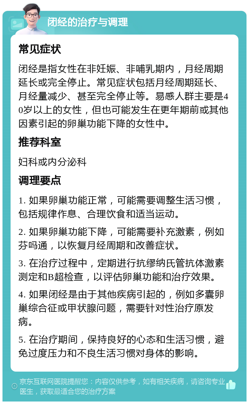 闭经的治疗与调理 常见症状 闭经是指女性在非妊娠、非哺乳期内，月经周期延长或完全停止。常见症状包括月经周期延长、月经量减少、甚至完全停止等。易感人群主要是40岁以上的女性，但也可能发生在更年期前或其他因素引起的卵巢功能下降的女性中。 推荐科室 妇科或内分泌科 调理要点 1. 如果卵巢功能正常，可能需要调整生活习惯，包括规律作息、合理饮食和适当运动。 2. 如果卵巢功能下降，可能需要补充激素，例如芬吗通，以恢复月经周期和改善症状。 3. 在治疗过程中，定期进行抗缪纳氏管抗体激素测定和B超检查，以评估卵巢功能和治疗效果。 4. 如果闭经是由于其他疾病引起的，例如多囊卵巢综合征或甲状腺问题，需要针对性治疗原发病。 5. 在治疗期间，保持良好的心态和生活习惯，避免过度压力和不良生活习惯对身体的影响。