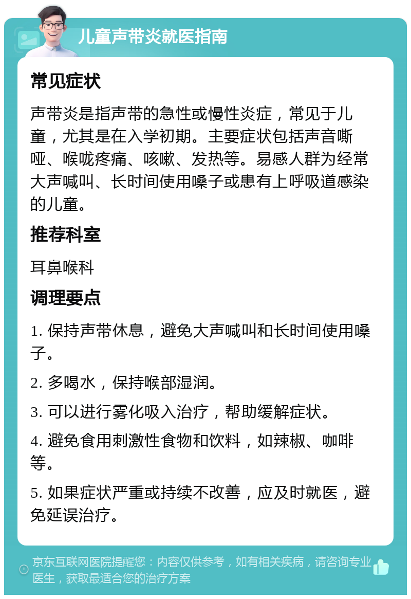 儿童声带炎就医指南 常见症状 声带炎是指声带的急性或慢性炎症，常见于儿童，尤其是在入学初期。主要症状包括声音嘶哑、喉咙疼痛、咳嗽、发热等。易感人群为经常大声喊叫、长时间使用嗓子或患有上呼吸道感染的儿童。 推荐科室 耳鼻喉科 调理要点 1. 保持声带休息，避免大声喊叫和长时间使用嗓子。 2. 多喝水，保持喉部湿润。 3. 可以进行雾化吸入治疗，帮助缓解症状。 4. 避免食用刺激性食物和饮料，如辣椒、咖啡等。 5. 如果症状严重或持续不改善，应及时就医，避免延误治疗。