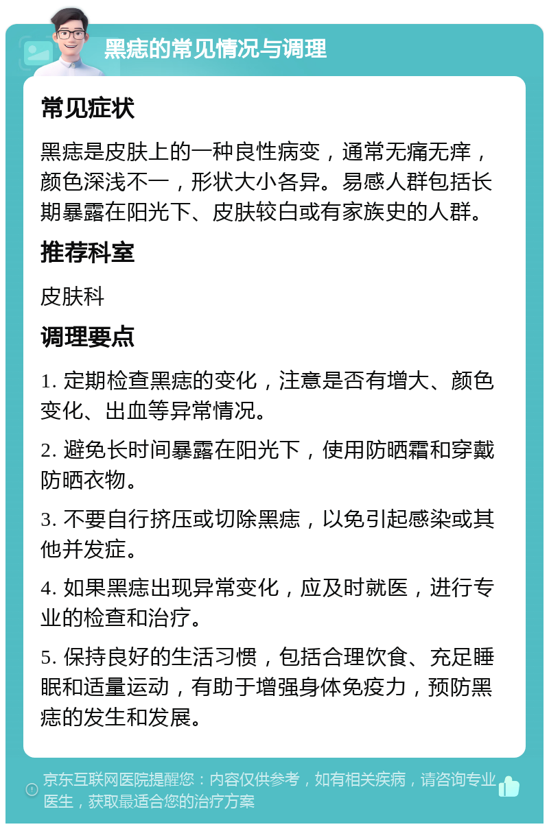 黑痣的常见情况与调理 常见症状 黑痣是皮肤上的一种良性病变，通常无痛无痒，颜色深浅不一，形状大小各异。易感人群包括长期暴露在阳光下、皮肤较白或有家族史的人群。 推荐科室 皮肤科 调理要点 1. 定期检查黑痣的变化，注意是否有增大、颜色变化、出血等异常情况。 2. 避免长时间暴露在阳光下，使用防晒霜和穿戴防晒衣物。 3. 不要自行挤压或切除黑痣，以免引起感染或其他并发症。 4. 如果黑痣出现异常变化，应及时就医，进行专业的检查和治疗。 5. 保持良好的生活习惯，包括合理饮食、充足睡眠和适量运动，有助于增强身体免疫力，预防黑痣的发生和发展。