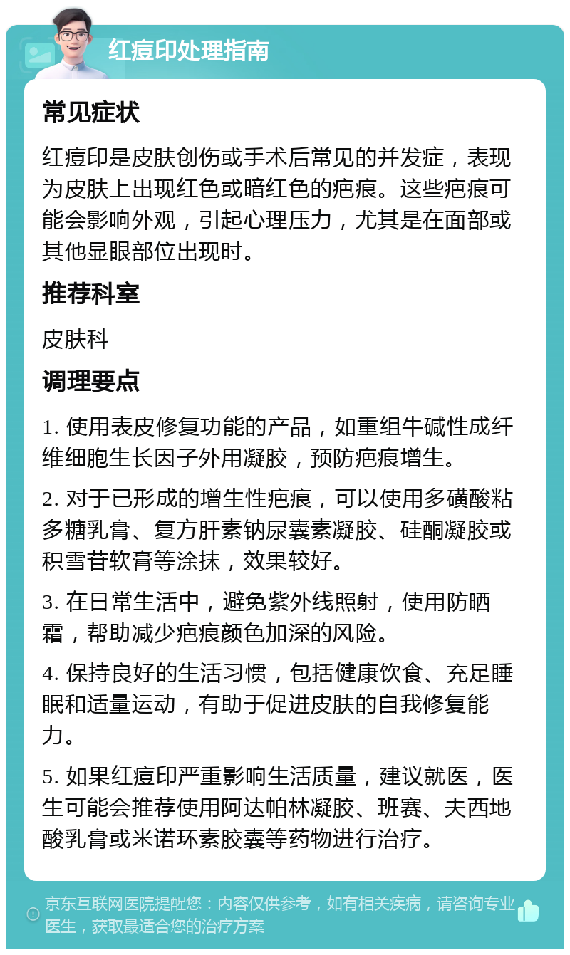 红痘印处理指南 常见症状 红痘印是皮肤创伤或手术后常见的并发症，表现为皮肤上出现红色或暗红色的疤痕。这些疤痕可能会影响外观，引起心理压力，尤其是在面部或其他显眼部位出现时。 推荐科室 皮肤科 调理要点 1. 使用表皮修复功能的产品，如重组牛碱性成纤维细胞生长因子外用凝胶，预防疤痕增生。 2. 对于已形成的增生性疤痕，可以使用多磺酸粘多糖乳膏、复方肝素钠尿囊素凝胶、硅酮凝胶或积雪苷软膏等涂抹，效果较好。 3. 在日常生活中，避免紫外线照射，使用防晒霜，帮助减少疤痕颜色加深的风险。 4. 保持良好的生活习惯，包括健康饮食、充足睡眠和适量运动，有助于促进皮肤的自我修复能力。 5. 如果红痘印严重影响生活质量，建议就医，医生可能会推荐使用阿达帕林凝胶、班赛、夫西地酸乳膏或米诺环素胶囊等药物进行治疗。