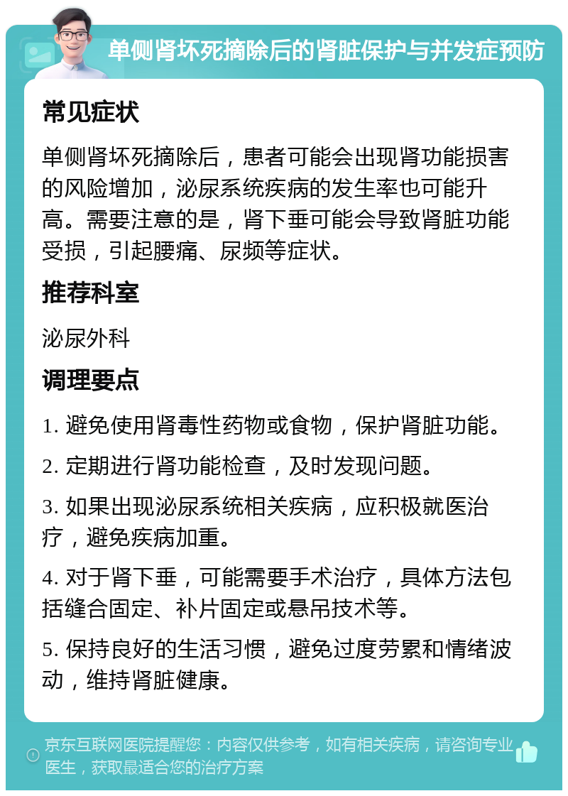 单侧肾坏死摘除后的肾脏保护与并发症预防 常见症状 单侧肾坏死摘除后，患者可能会出现肾功能损害的风险增加，泌尿系统疾病的发生率也可能升高。需要注意的是，肾下垂可能会导致肾脏功能受损，引起腰痛、尿频等症状。 推荐科室 泌尿外科 调理要点 1. 避免使用肾毒性药物或食物，保护肾脏功能。 2. 定期进行肾功能检查，及时发现问题。 3. 如果出现泌尿系统相关疾病，应积极就医治疗，避免疾病加重。 4. 对于肾下垂，可能需要手术治疗，具体方法包括缝合固定、补片固定或悬吊技术等。 5. 保持良好的生活习惯，避免过度劳累和情绪波动，维持肾脏健康。