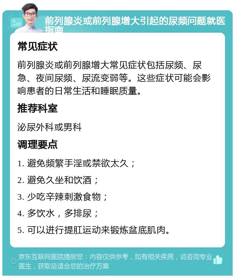 前列腺炎或前列腺增大引起的尿频问题就医指南 常见症状 前列腺炎或前列腺增大常见症状包括尿频、尿急、夜间尿频、尿流变弱等。这些症状可能会影响患者的日常生活和睡眠质量。 推荐科室 泌尿外科或男科 调理要点 1. 避免频繁手淫或禁欲太久； 2. 避免久坐和饮酒； 3. 少吃辛辣刺激食物； 4. 多饮水，多排尿； 5. 可以进行提肛运动来锻炼盆底肌肉。