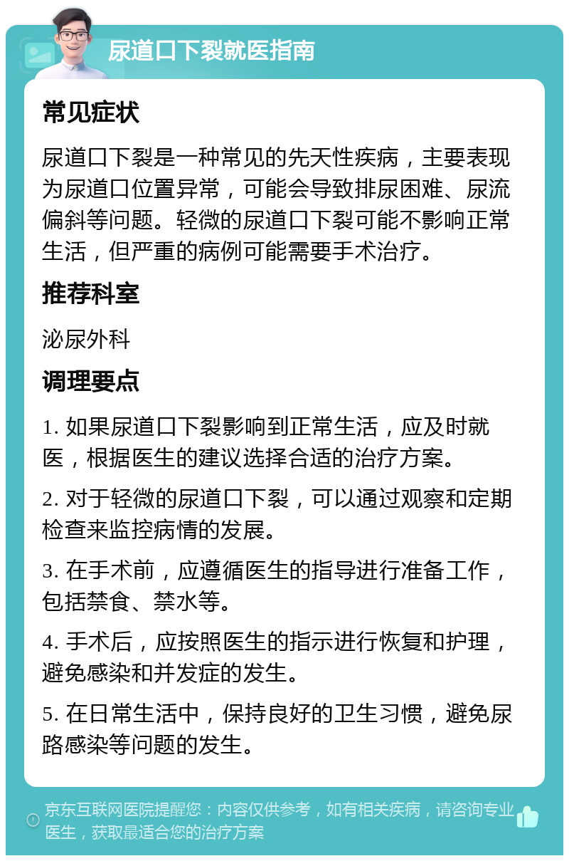 尿道口下裂就医指南 常见症状 尿道口下裂是一种常见的先天性疾病，主要表现为尿道口位置异常，可能会导致排尿困难、尿流偏斜等问题。轻微的尿道口下裂可能不影响正常生活，但严重的病例可能需要手术治疗。 推荐科室 泌尿外科 调理要点 1. 如果尿道口下裂影响到正常生活，应及时就医，根据医生的建议选择合适的治疗方案。 2. 对于轻微的尿道口下裂，可以通过观察和定期检查来监控病情的发展。 3. 在手术前，应遵循医生的指导进行准备工作，包括禁食、禁水等。 4. 手术后，应按照医生的指示进行恢复和护理，避免感染和并发症的发生。 5. 在日常生活中，保持良好的卫生习惯，避免尿路感染等问题的发生。