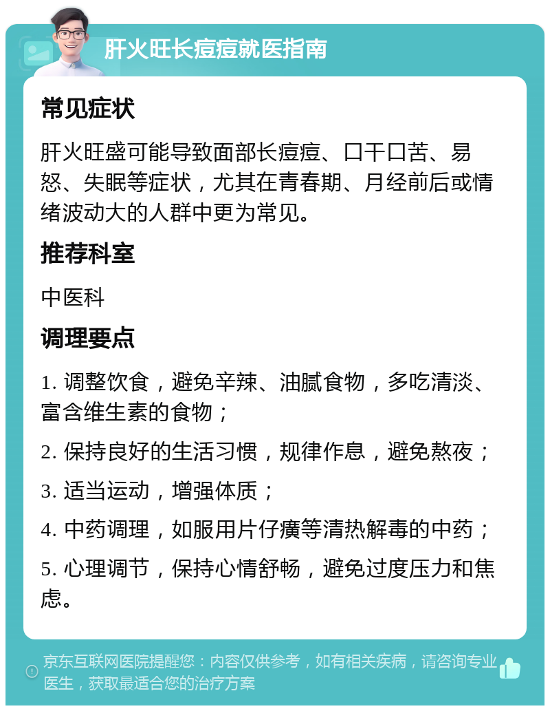 肝火旺长痘痘就医指南 常见症状 肝火旺盛可能导致面部长痘痘、口干口苦、易怒、失眠等症状，尤其在青春期、月经前后或情绪波动大的人群中更为常见。 推荐科室 中医科 调理要点 1. 调整饮食，避免辛辣、油腻食物，多吃清淡、富含维生素的食物； 2. 保持良好的生活习惯，规律作息，避免熬夜； 3. 适当运动，增强体质； 4. 中药调理，如服用片仔癀等清热解毒的中药； 5. 心理调节，保持心情舒畅，避免过度压力和焦虑。