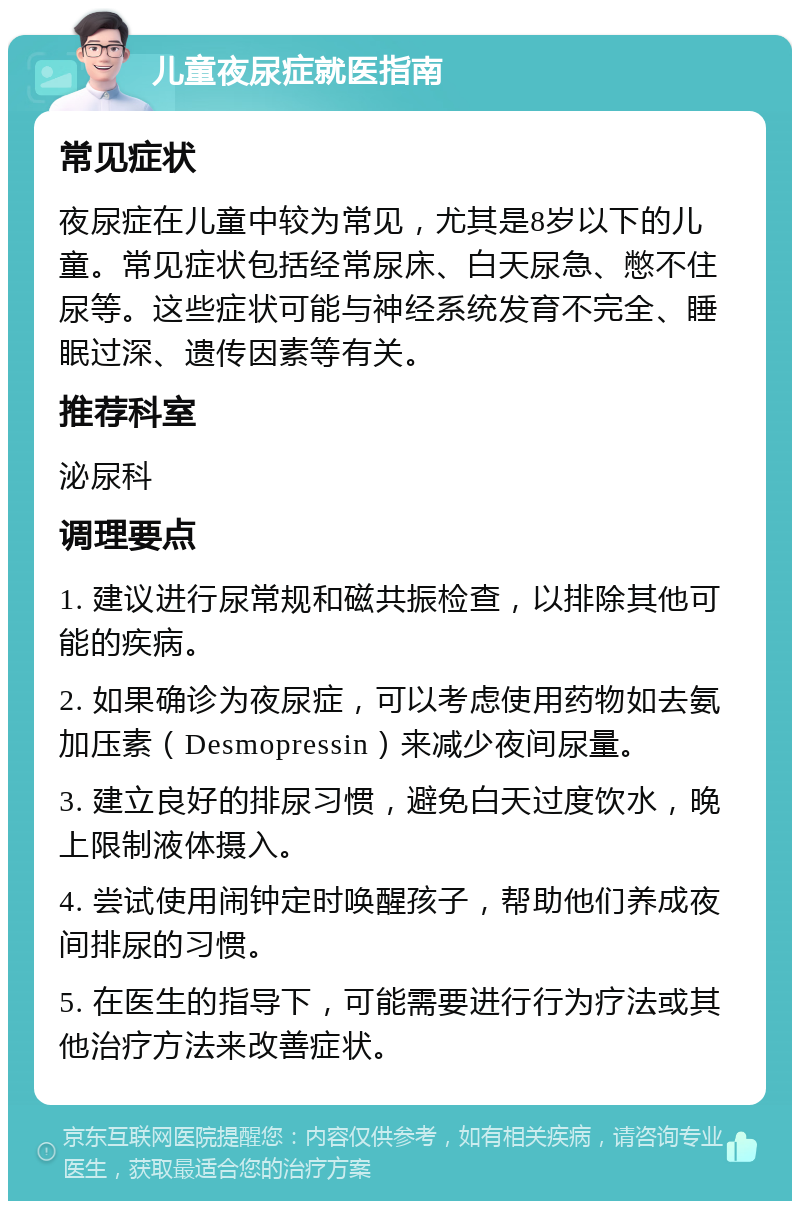 儿童夜尿症就医指南 常见症状 夜尿症在儿童中较为常见，尤其是8岁以下的儿童。常见症状包括经常尿床、白天尿急、憋不住尿等。这些症状可能与神经系统发育不完全、睡眠过深、遗传因素等有关。 推荐科室 泌尿科 调理要点 1. 建议进行尿常规和磁共振检查，以排除其他可能的疾病。 2. 如果确诊为夜尿症，可以考虑使用药物如去氨加压素（Desmopressin）来减少夜间尿量。 3. 建立良好的排尿习惯，避免白天过度饮水，晚上限制液体摄入。 4. 尝试使用闹钟定时唤醒孩子，帮助他们养成夜间排尿的习惯。 5. 在医生的指导下，可能需要进行行为疗法或其他治疗方法来改善症状。