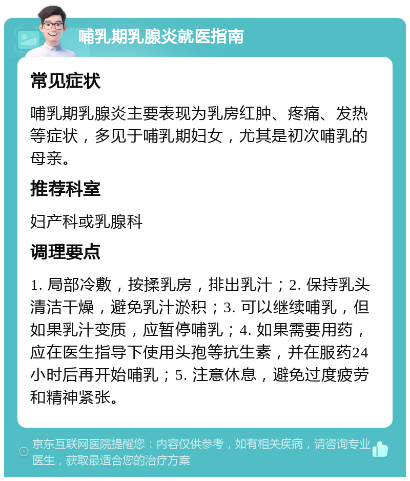 哺乳期乳腺炎就医指南 常见症状 哺乳期乳腺炎主要表现为乳房红肿、疼痛、发热等症状，多见于哺乳期妇女，尤其是初次哺乳的母亲。 推荐科室 妇产科或乳腺科 调理要点 1. 局部冷敷，按揉乳房，排出乳汁；2. 保持乳头清洁干燥，避免乳汁淤积；3. 可以继续哺乳，但如果乳汁变质，应暂停哺乳；4. 如果需要用药，应在医生指导下使用头孢等抗生素，并在服药24小时后再开始哺乳；5. 注意休息，避免过度疲劳和精神紧张。