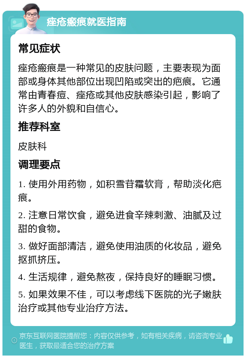 痤疮瘢痕就医指南 常见症状 痤疮瘢痕是一种常见的皮肤问题，主要表现为面部或身体其他部位出现凹陷或突出的疤痕。它通常由青春痘、痤疮或其他皮肤感染引起，影响了许多人的外貌和自信心。 推荐科室 皮肤科 调理要点 1. 使用外用药物，如积雪苷霜软膏，帮助淡化疤痕。 2. 注意日常饮食，避免进食辛辣刺激、油腻及过甜的食物。 3. 做好面部清洁，避免使用油质的化妆品，避免抠抓挤压。 4. 生活规律，避免熬夜，保持良好的睡眠习惯。 5. 如果效果不佳，可以考虑线下医院的光子嫩肤治疗或其他专业治疗方法。