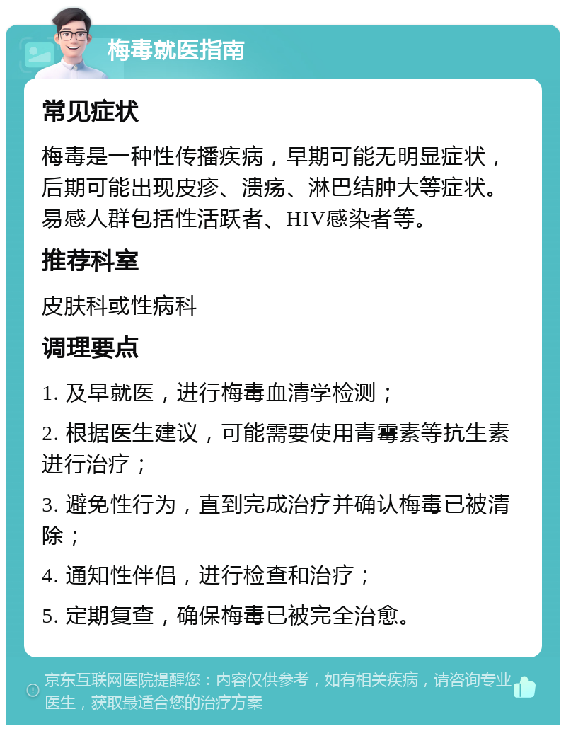 梅毒就医指南 常见症状 梅毒是一种性传播疾病，早期可能无明显症状，后期可能出现皮疹、溃疡、淋巴结肿大等症状。易感人群包括性活跃者、HIV感染者等。 推荐科室 皮肤科或性病科 调理要点 1. 及早就医，进行梅毒血清学检测； 2. 根据医生建议，可能需要使用青霉素等抗生素进行治疗； 3. 避免性行为，直到完成治疗并确认梅毒已被清除； 4. 通知性伴侣，进行检查和治疗； 5. 定期复查，确保梅毒已被完全治愈。