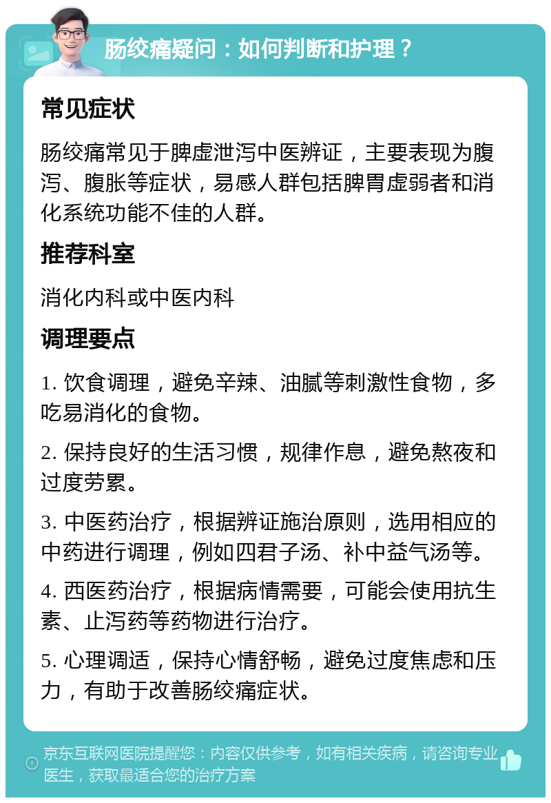 肠绞痛疑问：如何判断和护理？ 常见症状 肠绞痛常见于脾虚泄泻中医辨证，主要表现为腹泻、腹胀等症状，易感人群包括脾胃虚弱者和消化系统功能不佳的人群。 推荐科室 消化内科或中医内科 调理要点 1. 饮食调理，避免辛辣、油腻等刺激性食物，多吃易消化的食物。 2. 保持良好的生活习惯，规律作息，避免熬夜和过度劳累。 3. 中医药治疗，根据辨证施治原则，选用相应的中药进行调理，例如四君子汤、补中益气汤等。 4. 西医药治疗，根据病情需要，可能会使用抗生素、止泻药等药物进行治疗。 5. 心理调适，保持心情舒畅，避免过度焦虑和压力，有助于改善肠绞痛症状。