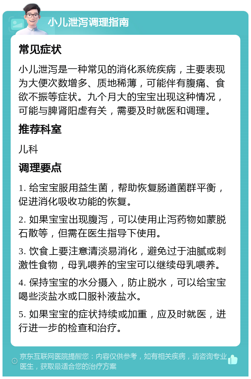 小儿泄泻调理指南 常见症状 小儿泄泻是一种常见的消化系统疾病，主要表现为大便次数增多、质地稀薄，可能伴有腹痛、食欲不振等症状。九个月大的宝宝出现这种情况，可能与脾肾阳虚有关，需要及时就医和调理。 推荐科室 儿科 调理要点 1. 给宝宝服用益生菌，帮助恢复肠道菌群平衡，促进消化吸收功能的恢复。 2. 如果宝宝出现腹泻，可以使用止泻药物如蒙脱石散等，但需在医生指导下使用。 3. 饮食上要注意清淡易消化，避免过于油腻或刺激性食物，母乳喂养的宝宝可以继续母乳喂养。 4. 保持宝宝的水分摄入，防止脱水，可以给宝宝喝些淡盐水或口服补液盐水。 5. 如果宝宝的症状持续或加重，应及时就医，进行进一步的检查和治疗。