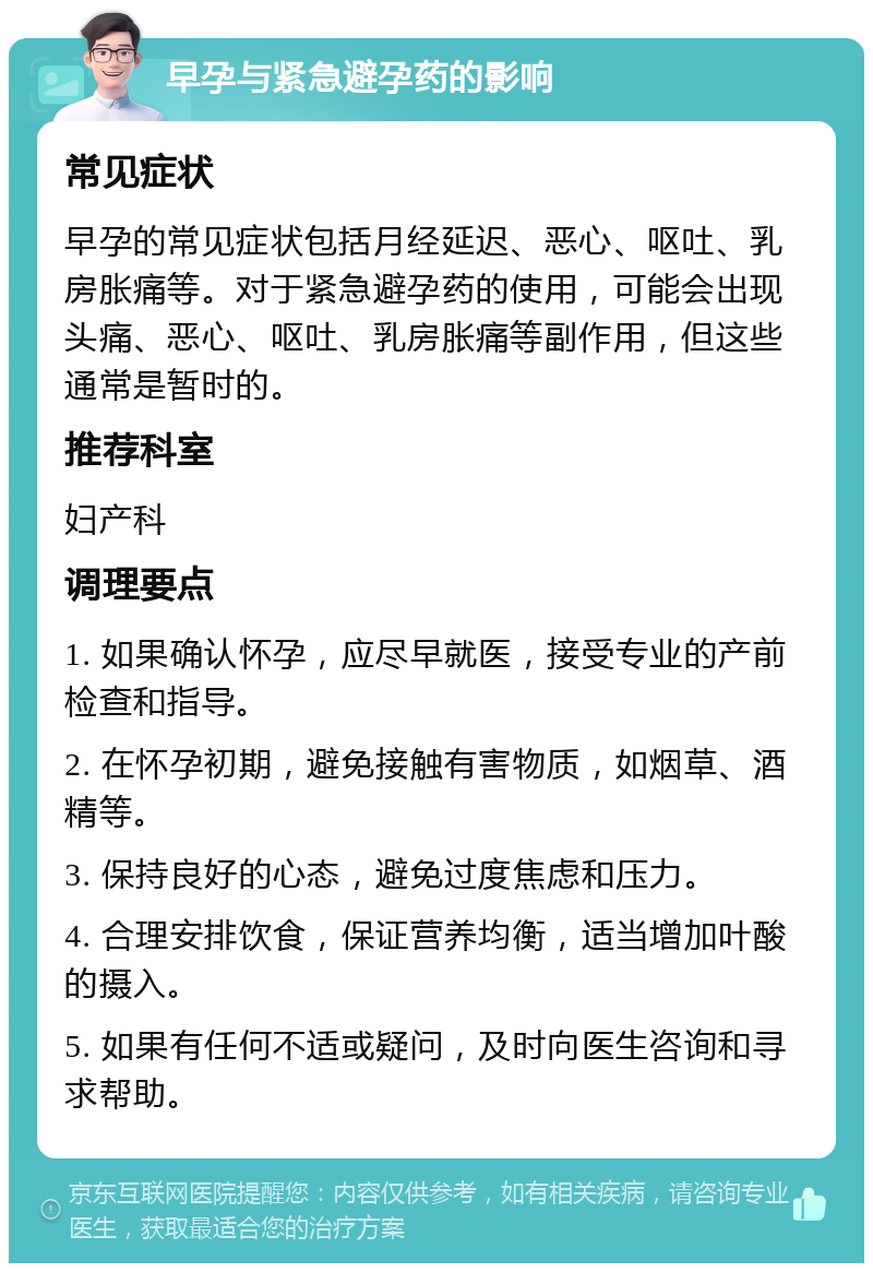 早孕与紧急避孕药的影响 常见症状 早孕的常见症状包括月经延迟、恶心、呕吐、乳房胀痛等。对于紧急避孕药的使用，可能会出现头痛、恶心、呕吐、乳房胀痛等副作用，但这些通常是暂时的。 推荐科室 妇产科 调理要点 1. 如果确认怀孕，应尽早就医，接受专业的产前检查和指导。 2. 在怀孕初期，避免接触有害物质，如烟草、酒精等。 3. 保持良好的心态，避免过度焦虑和压力。 4. 合理安排饮食，保证营养均衡，适当增加叶酸的摄入。 5. 如果有任何不适或疑问，及时向医生咨询和寻求帮助。