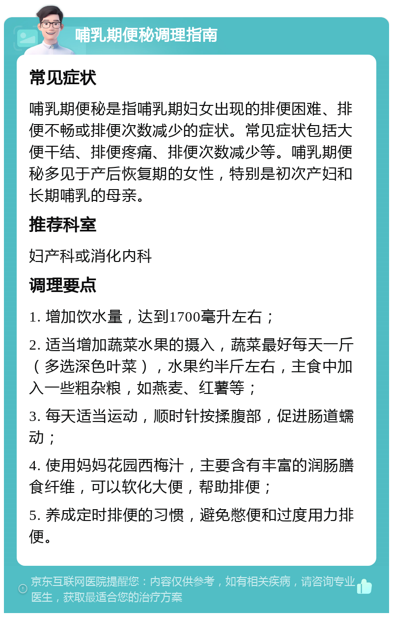 哺乳期便秘调理指南 常见症状 哺乳期便秘是指哺乳期妇女出现的排便困难、排便不畅或排便次数减少的症状。常见症状包括大便干结、排便疼痛、排便次数减少等。哺乳期便秘多见于产后恢复期的女性，特别是初次产妇和长期哺乳的母亲。 推荐科室 妇产科或消化内科 调理要点 1. 增加饮水量，达到1700毫升左右； 2. 适当增加蔬菜水果的摄入，蔬菜最好每天一斤（多选深色叶菜），水果约半斤左右，主食中加入一些粗杂粮，如燕麦、红薯等； 3. 每天适当运动，顺时针按揉腹部，促进肠道蠕动； 4. 使用妈妈花园西梅汁，主要含有丰富的润肠膳食纤维，可以软化大便，帮助排便； 5. 养成定时排便的习惯，避免憋便和过度用力排便。