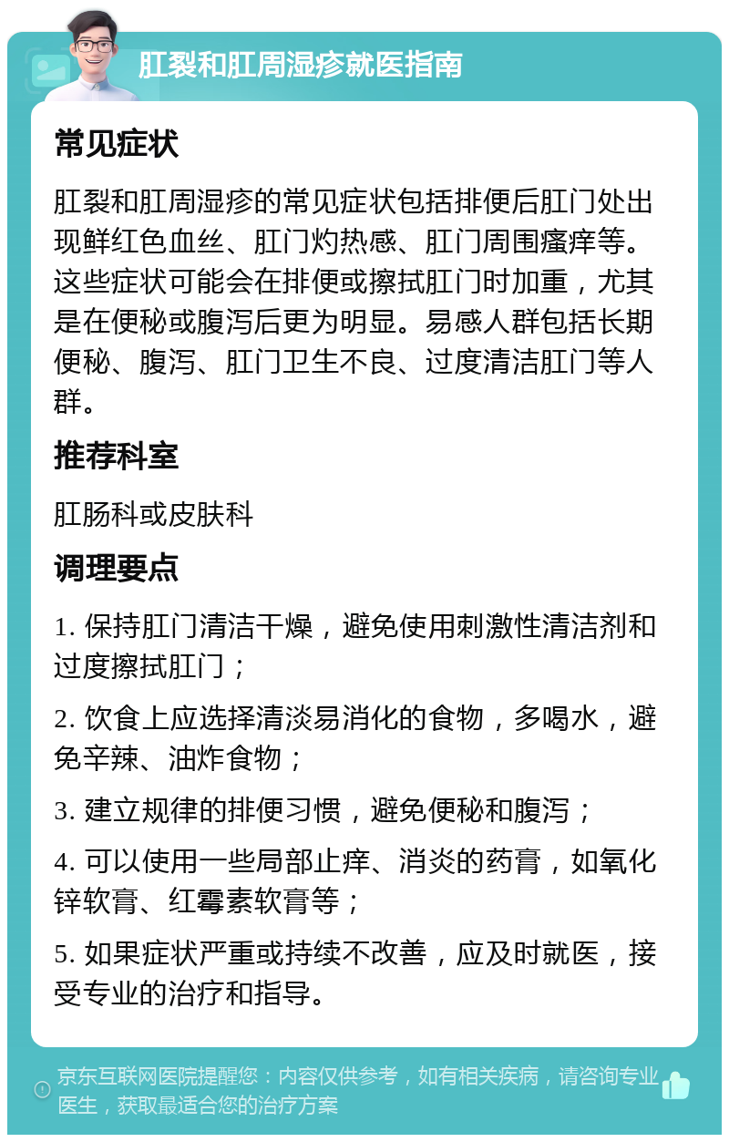 肛裂和肛周湿疹就医指南 常见症状 肛裂和肛周湿疹的常见症状包括排便后肛门处出现鲜红色血丝、肛门灼热感、肛门周围瘙痒等。这些症状可能会在排便或擦拭肛门时加重，尤其是在便秘或腹泻后更为明显。易感人群包括长期便秘、腹泻、肛门卫生不良、过度清洁肛门等人群。 推荐科室 肛肠科或皮肤科 调理要点 1. 保持肛门清洁干燥，避免使用刺激性清洁剂和过度擦拭肛门； 2. 饮食上应选择清淡易消化的食物，多喝水，避免辛辣、油炸食物； 3. 建立规律的排便习惯，避免便秘和腹泻； 4. 可以使用一些局部止痒、消炎的药膏，如氧化锌软膏、红霉素软膏等； 5. 如果症状严重或持续不改善，应及时就医，接受专业的治疗和指导。