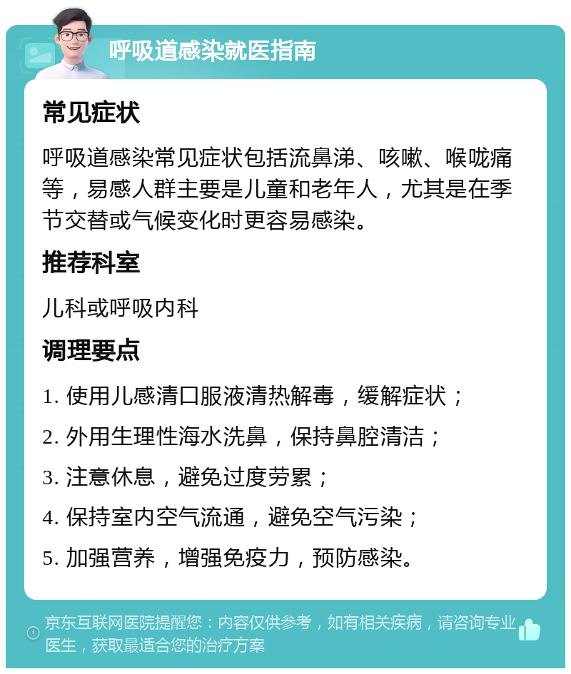 呼吸道感染就医指南 常见症状 呼吸道感染常见症状包括流鼻涕、咳嗽、喉咙痛等，易感人群主要是儿童和老年人，尤其是在季节交替或气候变化时更容易感染。 推荐科室 儿科或呼吸内科 调理要点 1. 使用儿感清口服液清热解毒，缓解症状； 2. 外用生理性海水洗鼻，保持鼻腔清洁； 3. 注意休息，避免过度劳累； 4. 保持室内空气流通，避免空气污染； 5. 加强营养，增强免疫力，预防感染。