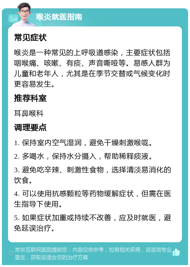 喉炎就医指南 常见症状 喉炎是一种常见的上呼吸道感染，主要症状包括咽喉痛、咳嗽、有痰、声音嘶哑等。易感人群为儿童和老年人，尤其是在季节交替或气候变化时更容易发生。 推荐科室 耳鼻喉科 调理要点 1. 保持室内空气湿润，避免干燥刺激喉咙。 2. 多喝水，保持水分摄入，帮助稀释痰液。 3. 避免吃辛辣、刺激性食物，选择清淡易消化的饮食。 4. 可以使用抗感颗粒等药物缓解症状，但需在医生指导下使用。 5. 如果症状加重或持续不改善，应及时就医，避免延误治疗。