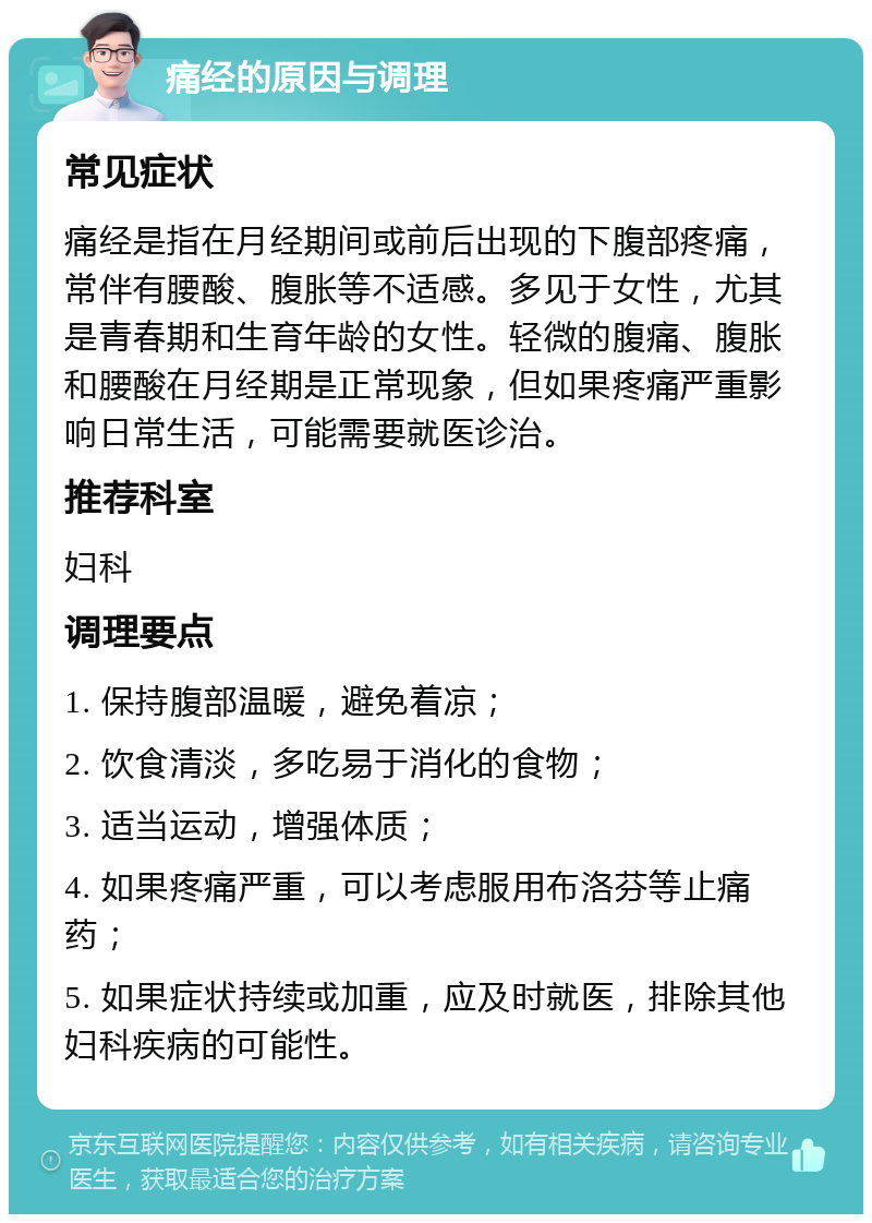 痛经的原因与调理 常见症状 痛经是指在月经期间或前后出现的下腹部疼痛，常伴有腰酸、腹胀等不适感。多见于女性，尤其是青春期和生育年龄的女性。轻微的腹痛、腹胀和腰酸在月经期是正常现象，但如果疼痛严重影响日常生活，可能需要就医诊治。 推荐科室 妇科 调理要点 1. 保持腹部温暖，避免着凉； 2. 饮食清淡，多吃易于消化的食物； 3. 适当运动，增强体质； 4. 如果疼痛严重，可以考虑服用布洛芬等止痛药； 5. 如果症状持续或加重，应及时就医，排除其他妇科疾病的可能性。