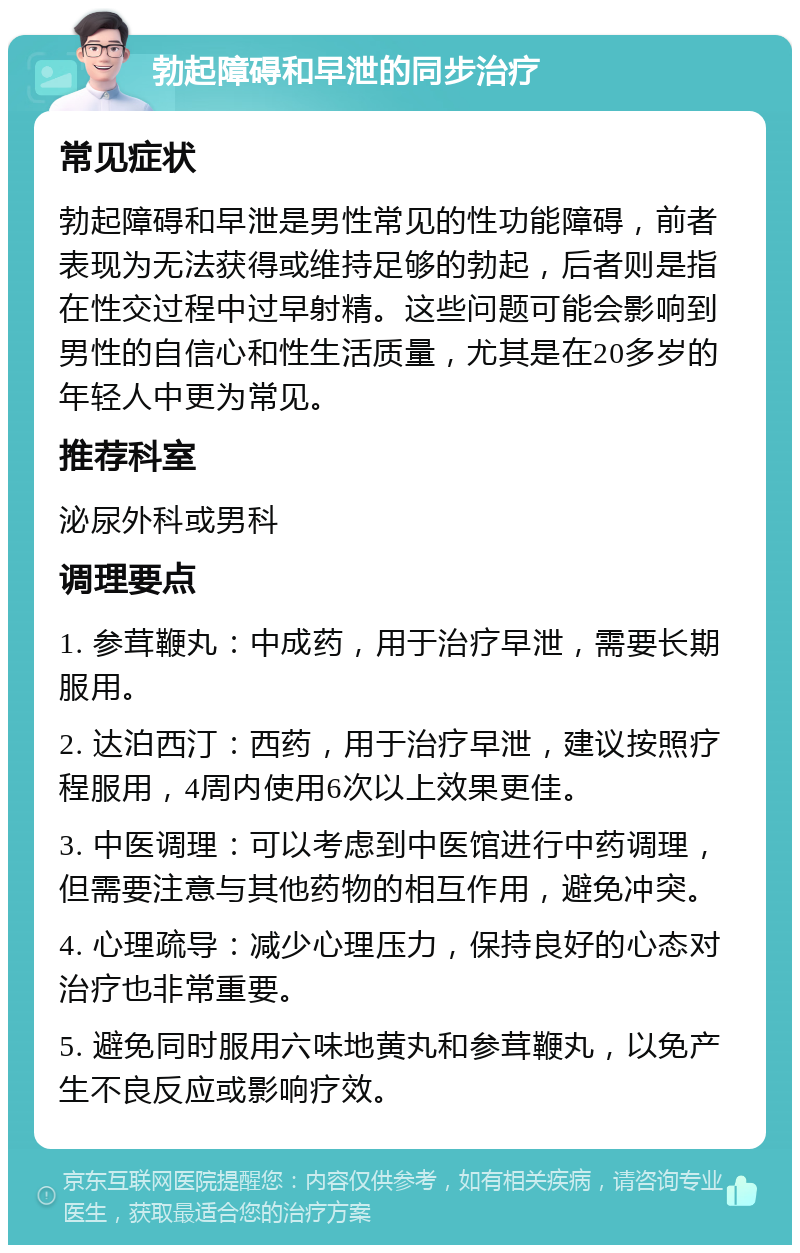 勃起障碍和早泄的同步治疗 常见症状 勃起障碍和早泄是男性常见的性功能障碍，前者表现为无法获得或维持足够的勃起，后者则是指在性交过程中过早射精。这些问题可能会影响到男性的自信心和性生活质量，尤其是在20多岁的年轻人中更为常见。 推荐科室 泌尿外科或男科 调理要点 1. 参茸鞭丸：中成药，用于治疗早泄，需要长期服用。 2. 达泊西汀：西药，用于治疗早泄，建议按照疗程服用，4周内使用6次以上效果更佳。 3. 中医调理：可以考虑到中医馆进行中药调理，但需要注意与其他药物的相互作用，避免冲突。 4. 心理疏导：减少心理压力，保持良好的心态对治疗也非常重要。 5. 避免同时服用六味地黄丸和参茸鞭丸，以免产生不良反应或影响疗效。