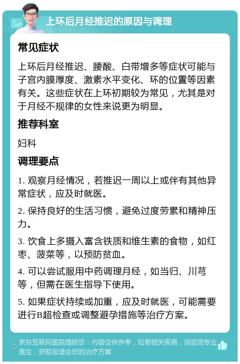 上环后月经推迟的原因与调理 常见症状 上环后月经推迟、腰酸、白带增多等症状可能与子宫内膜厚度、激素水平变化、环的位置等因素有关。这些症状在上环初期较为常见，尤其是对于月经不规律的女性来说更为明显。 推荐科室 妇科 调理要点 1. 观察月经情况，若推迟一周以上或伴有其他异常症状，应及时就医。 2. 保持良好的生活习惯，避免过度劳累和精神压力。 3. 饮食上多摄入富含铁质和维生素的食物，如红枣、菠菜等，以预防贫血。 4. 可以尝试服用中药调理月经，如当归、川芎等，但需在医生指导下使用。 5. 如果症状持续或加重，应及时就医，可能需要进行B超检查或调整避孕措施等治疗方案。