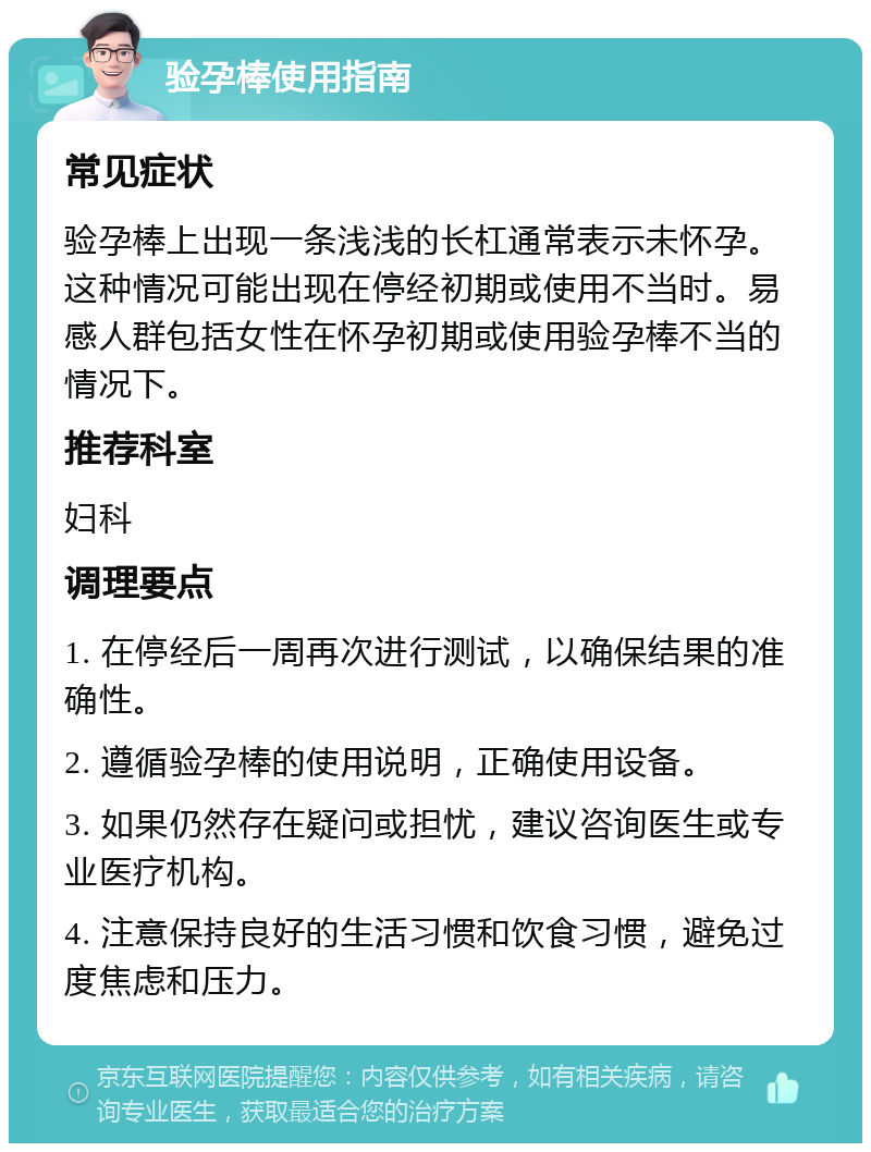 验孕棒使用指南 常见症状 验孕棒上出现一条浅浅的长杠通常表示未怀孕。这种情况可能出现在停经初期或使用不当时。易感人群包括女性在怀孕初期或使用验孕棒不当的情况下。 推荐科室 妇科 调理要点 1. 在停经后一周再次进行测试，以确保结果的准确性。 2. 遵循验孕棒的使用说明，正确使用设备。 3. 如果仍然存在疑问或担忧，建议咨询医生或专业医疗机构。 4. 注意保持良好的生活习惯和饮食习惯，避免过度焦虑和压力。