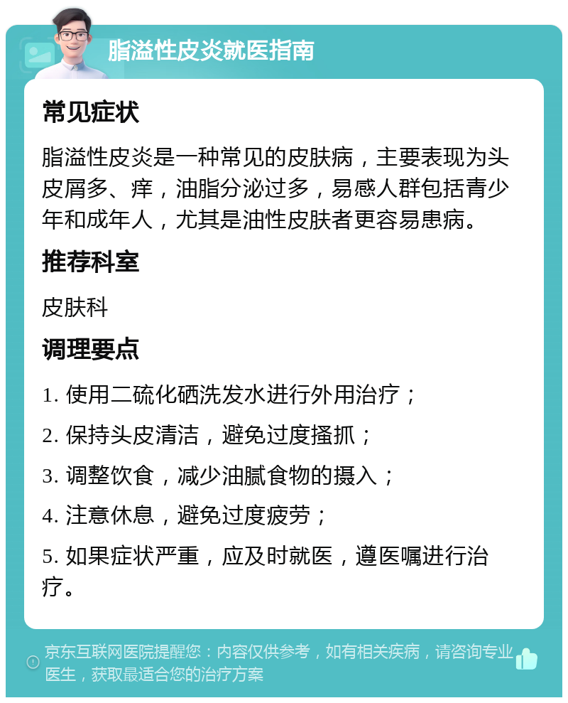 脂溢性皮炎就医指南 常见症状 脂溢性皮炎是一种常见的皮肤病，主要表现为头皮屑多、痒，油脂分泌过多，易感人群包括青少年和成年人，尤其是油性皮肤者更容易患病。 推荐科室 皮肤科 调理要点 1. 使用二硫化硒洗发水进行外用治疗； 2. 保持头皮清洁，避免过度搔抓； 3. 调整饮食，减少油腻食物的摄入； 4. 注意休息，避免过度疲劳； 5. 如果症状严重，应及时就医，遵医嘱进行治疗。