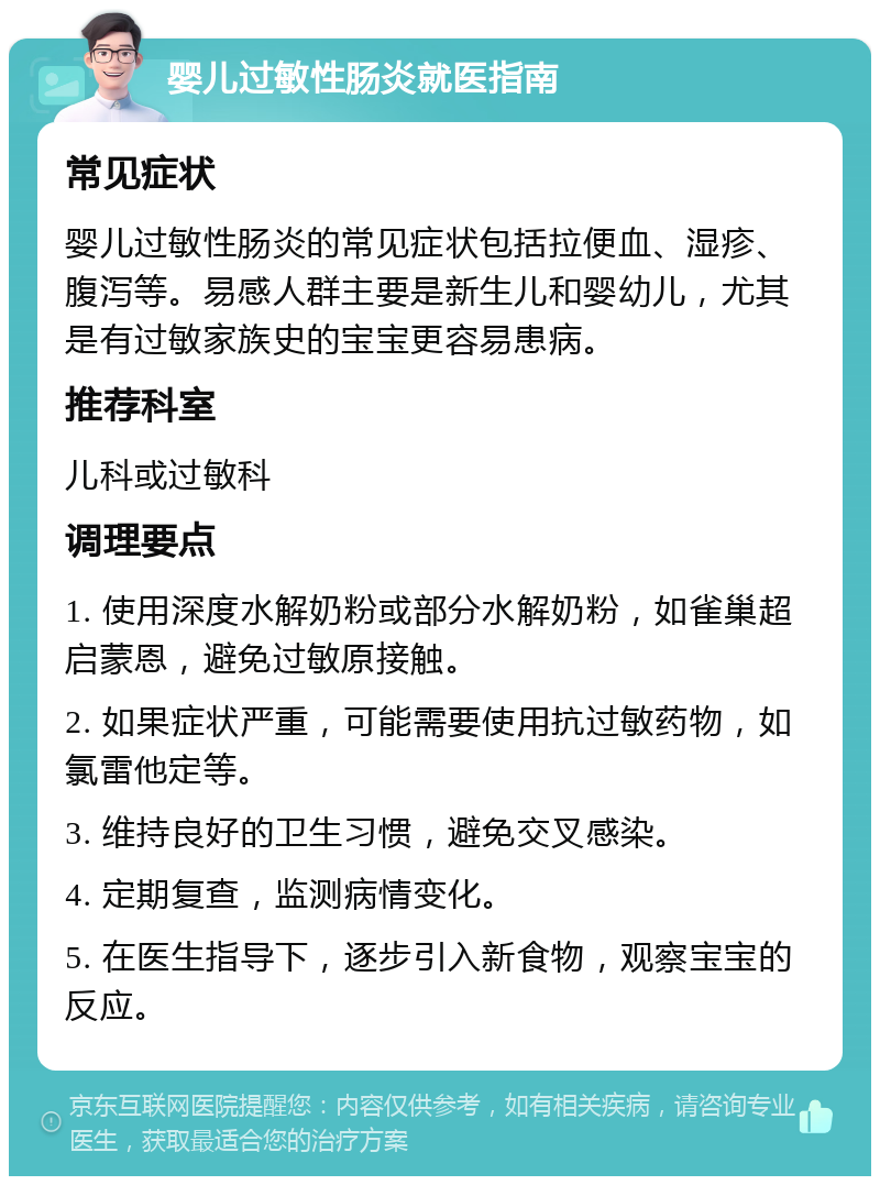 婴儿过敏性肠炎就医指南 常见症状 婴儿过敏性肠炎的常见症状包括拉便血、湿疹、腹泻等。易感人群主要是新生儿和婴幼儿，尤其是有过敏家族史的宝宝更容易患病。 推荐科室 儿科或过敏科 调理要点 1. 使用深度水解奶粉或部分水解奶粉，如雀巢超启蒙恩，避免过敏原接触。 2. 如果症状严重，可能需要使用抗过敏药物，如氯雷他定等。 3. 维持良好的卫生习惯，避免交叉感染。 4. 定期复查，监测病情变化。 5. 在医生指导下，逐步引入新食物，观察宝宝的反应。