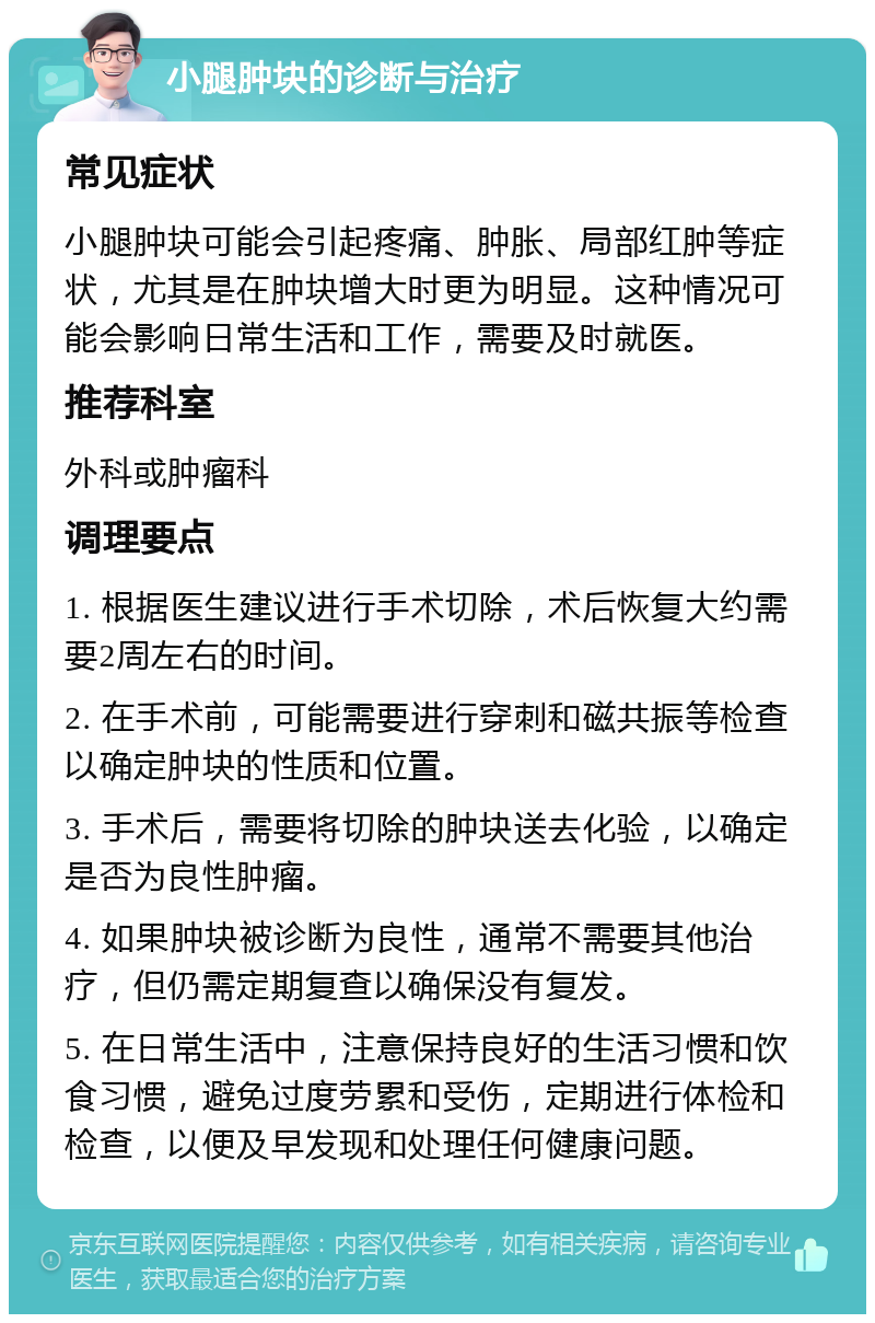 小腿肿块的诊断与治疗 常见症状 小腿肿块可能会引起疼痛、肿胀、局部红肿等症状，尤其是在肿块增大时更为明显。这种情况可能会影响日常生活和工作，需要及时就医。 推荐科室 外科或肿瘤科 调理要点 1. 根据医生建议进行手术切除，术后恢复大约需要2周左右的时间。 2. 在手术前，可能需要进行穿刺和磁共振等检查以确定肿块的性质和位置。 3. 手术后，需要将切除的肿块送去化验，以确定是否为良性肿瘤。 4. 如果肿块被诊断为良性，通常不需要其他治疗，但仍需定期复查以确保没有复发。 5. 在日常生活中，注意保持良好的生活习惯和饮食习惯，避免过度劳累和受伤，定期进行体检和检查，以便及早发现和处理任何健康问题。