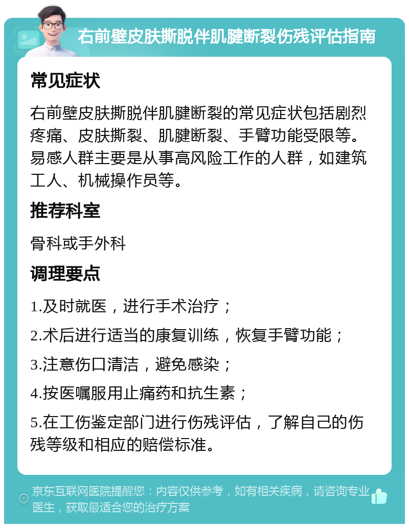 右前壁皮肤撕脱伴肌腱断裂伤残评估指南 常见症状 右前壁皮肤撕脱伴肌腱断裂的常见症状包括剧烈疼痛、皮肤撕裂、肌腱断裂、手臂功能受限等。易感人群主要是从事高风险工作的人群，如建筑工人、机械操作员等。 推荐科室 骨科或手外科 调理要点 1.及时就医，进行手术治疗； 2.术后进行适当的康复训练，恢复手臂功能； 3.注意伤口清洁，避免感染； 4.按医嘱服用止痛药和抗生素； 5.在工伤鉴定部门进行伤残评估，了解自己的伤残等级和相应的赔偿标准。