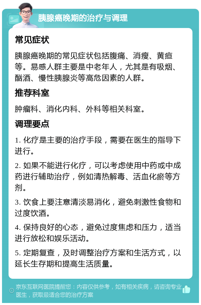 胰腺癌晚期的治疗与调理 常见症状 胰腺癌晚期的常见症状包括腹痛、消瘦、黄疸等。易感人群主要是中老年人，尤其是有吸烟、酗酒、慢性胰腺炎等高危因素的人群。 推荐科室 肿瘤科、消化内科、外科等相关科室。 调理要点 1. 化疗是主要的治疗手段，需要在医生的指导下进行。 2. 如果不能进行化疗，可以考虑使用中药或中成药进行辅助治疗，例如清热解毒、活血化瘀等方剂。 3. 饮食上要注意清淡易消化，避免刺激性食物和过度饮酒。 4. 保持良好的心态，避免过度焦虑和压力，适当进行放松和娱乐活动。 5. 定期复查，及时调整治疗方案和生活方式，以延长生存期和提高生活质量。