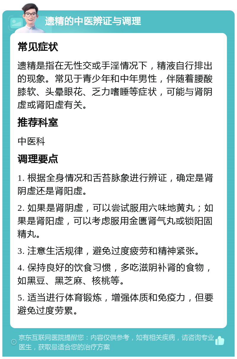 遗精的中医辨证与调理 常见症状 遗精是指在无性交或手淫情况下，精液自行排出的现象。常见于青少年和中年男性，伴随着腰酸膝软、头晕眼花、乏力嗜睡等症状，可能与肾阴虚或肾阳虚有关。 推荐科室 中医科 调理要点 1. 根据全身情况和舌苔脉象进行辨证，确定是肾阴虚还是肾阳虚。 2. 如果是肾阴虚，可以尝试服用六味地黄丸；如果是肾阳虚，可以考虑服用金匮肾气丸或锁阳固精丸。 3. 注意生活规律，避免过度疲劳和精神紧张。 4. 保持良好的饮食习惯，多吃滋阴补肾的食物，如黑豆、黑芝麻、核桃等。 5. 适当进行体育锻炼，增强体质和免疫力，但要避免过度劳累。