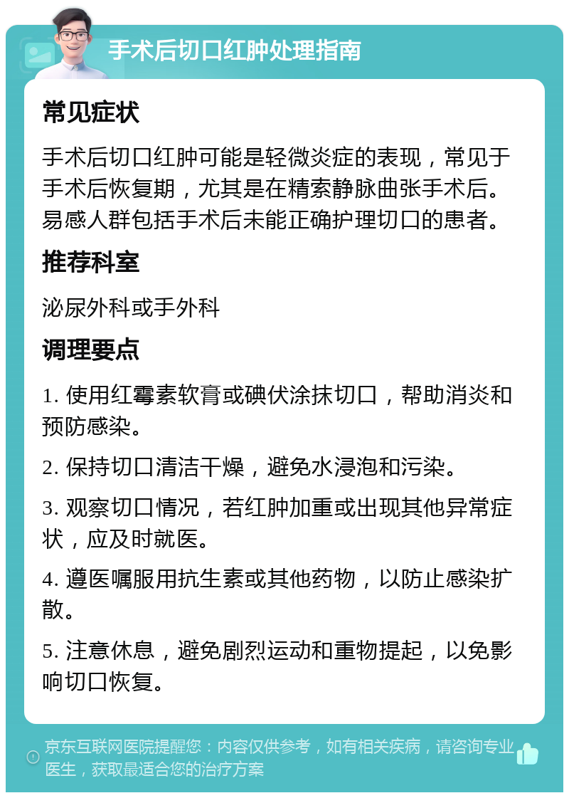 手术后切口红肿处理指南 常见症状 手术后切口红肿可能是轻微炎症的表现，常见于手术后恢复期，尤其是在精索静脉曲张手术后。易感人群包括手术后未能正确护理切口的患者。 推荐科室 泌尿外科或手外科 调理要点 1. 使用红霉素软膏或碘伏涂抹切口，帮助消炎和预防感染。 2. 保持切口清洁干燥，避免水浸泡和污染。 3. 观察切口情况，若红肿加重或出现其他异常症状，应及时就医。 4. 遵医嘱服用抗生素或其他药物，以防止感染扩散。 5. 注意休息，避免剧烈运动和重物提起，以免影响切口恢复。