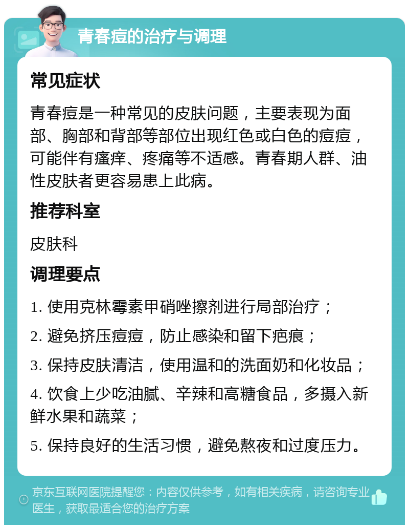 青春痘的治疗与调理 常见症状 青春痘是一种常见的皮肤问题，主要表现为面部、胸部和背部等部位出现红色或白色的痘痘，可能伴有瘙痒、疼痛等不适感。青春期人群、油性皮肤者更容易患上此病。 推荐科室 皮肤科 调理要点 1. 使用克林霉素甲硝唑擦剂进行局部治疗； 2. 避免挤压痘痘，防止感染和留下疤痕； 3. 保持皮肤清洁，使用温和的洗面奶和化妆品； 4. 饮食上少吃油腻、辛辣和高糖食品，多摄入新鲜水果和蔬菜； 5. 保持良好的生活习惯，避免熬夜和过度压力。