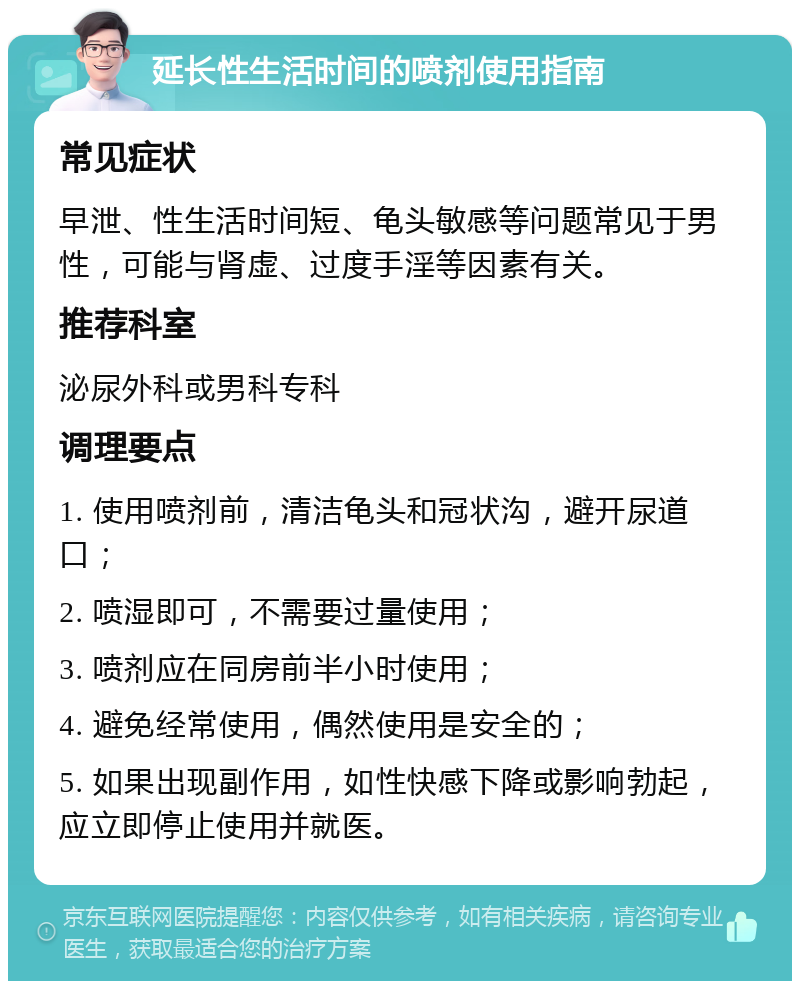 延长性生活时间的喷剂使用指南 常见症状 早泄、性生活时间短、龟头敏感等问题常见于男性，可能与肾虚、过度手淫等因素有关。 推荐科室 泌尿外科或男科专科 调理要点 1. 使用喷剂前，清洁龟头和冠状沟，避开尿道口； 2. 喷湿即可，不需要过量使用； 3. 喷剂应在同房前半小时使用； 4. 避免经常使用，偶然使用是安全的； 5. 如果出现副作用，如性快感下降或影响勃起，应立即停止使用并就医。