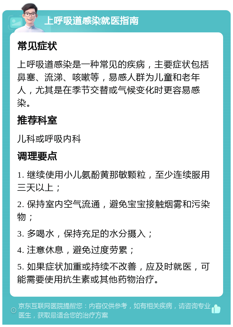 上呼吸道感染就医指南 常见症状 上呼吸道感染是一种常见的疾病，主要症状包括鼻塞、流涕、咳嗽等，易感人群为儿童和老年人，尤其是在季节交替或气候变化时更容易感染。 推荐科室 儿科或呼吸内科 调理要点 1. 继续使用小儿氨酚黄那敏颗粒，至少连续服用三天以上； 2. 保持室内空气流通，避免宝宝接触烟雾和污染物； 3. 多喝水，保持充足的水分摄入； 4. 注意休息，避免过度劳累； 5. 如果症状加重或持续不改善，应及时就医，可能需要使用抗生素或其他药物治疗。