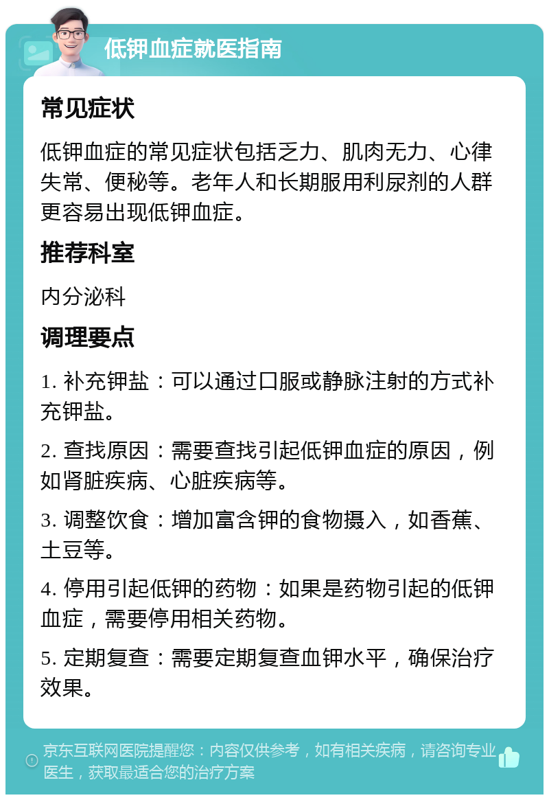 低钾血症就医指南 常见症状 低钾血症的常见症状包括乏力、肌肉无力、心律失常、便秘等。老年人和长期服用利尿剂的人群更容易出现低钾血症。 推荐科室 内分泌科 调理要点 1. 补充钾盐：可以通过口服或静脉注射的方式补充钾盐。 2. 查找原因：需要查找引起低钾血症的原因，例如肾脏疾病、心脏疾病等。 3. 调整饮食：增加富含钾的食物摄入，如香蕉、土豆等。 4. 停用引起低钾的药物：如果是药物引起的低钾血症，需要停用相关药物。 5. 定期复查：需要定期复查血钾水平，确保治疗效果。