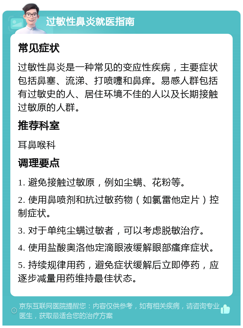 过敏性鼻炎就医指南 常见症状 过敏性鼻炎是一种常见的变应性疾病，主要症状包括鼻塞、流涕、打喷嚏和鼻痒。易感人群包括有过敏史的人、居住环境不佳的人以及长期接触过敏原的人群。 推荐科室 耳鼻喉科 调理要点 1. 避免接触过敏原，例如尘螨、花粉等。 2. 使用鼻喷剂和抗过敏药物（如氯雷他定片）控制症状。 3. 对于单纯尘螨过敏者，可以考虑脱敏治疗。 4. 使用盐酸奥洛他定滴眼液缓解眼部瘙痒症状。 5. 持续规律用药，避免症状缓解后立即停药，应逐步减量用药维持最佳状态。