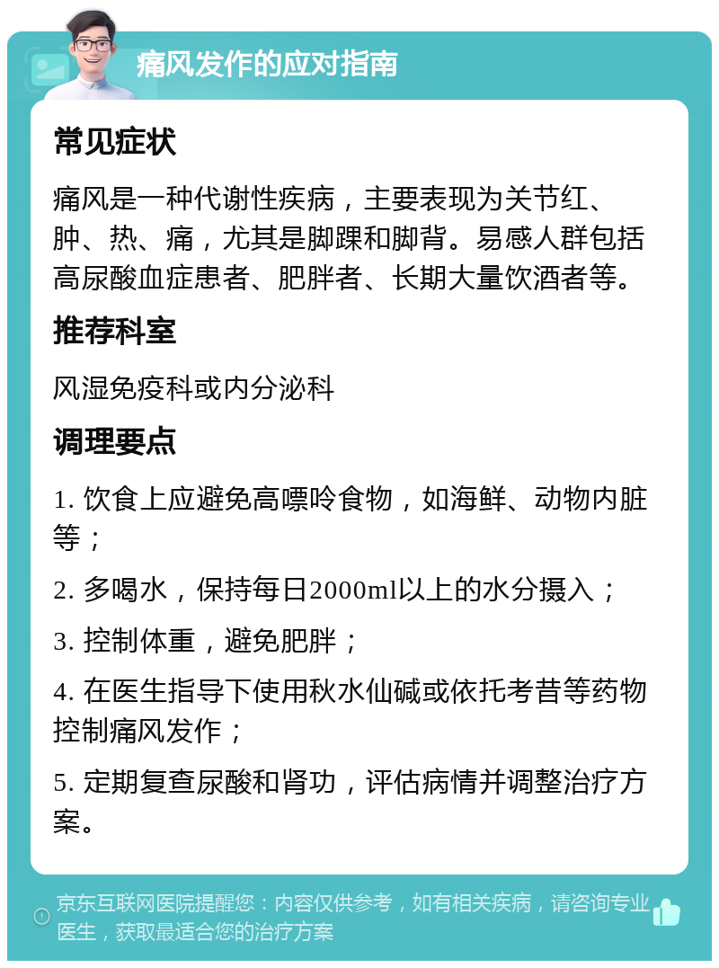 痛风发作的应对指南 常见症状 痛风是一种代谢性疾病，主要表现为关节红、肿、热、痛，尤其是脚踝和脚背。易感人群包括高尿酸血症患者、肥胖者、长期大量饮酒者等。 推荐科室 风湿免疫科或内分泌科 调理要点 1. 饮食上应避免高嘌呤食物，如海鲜、动物内脏等； 2. 多喝水，保持每日2000ml以上的水分摄入； 3. 控制体重，避免肥胖； 4. 在医生指导下使用秋水仙碱或依托考昔等药物控制痛风发作； 5. 定期复查尿酸和肾功，评估病情并调整治疗方案。