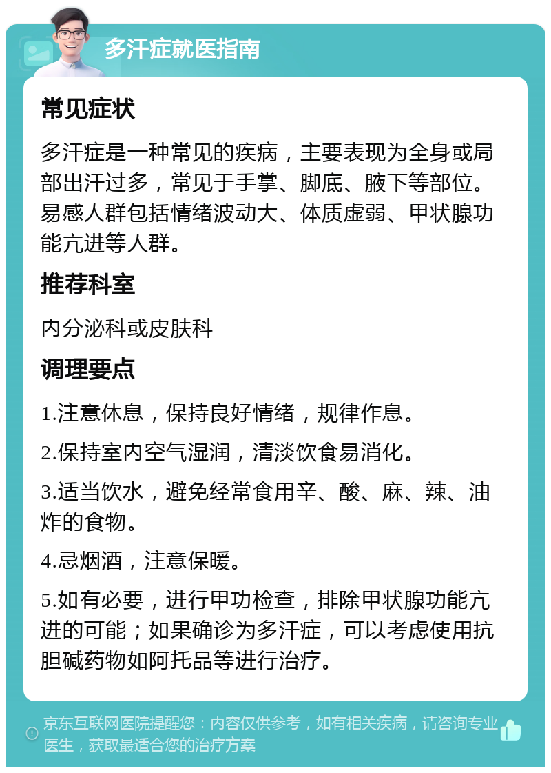 多汗症就医指南 常见症状 多汗症是一种常见的疾病，主要表现为全身或局部出汗过多，常见于手掌、脚底、腋下等部位。易感人群包括情绪波动大、体质虚弱、甲状腺功能亢进等人群。 推荐科室 内分泌科或皮肤科 调理要点 1.注意休息，保持良好情绪，规律作息。 2.保持室内空气湿润，清淡饮食易消化。 3.适当饮水，避免经常食用辛、酸、麻、辣、油炸的食物。 4.忌烟酒，注意保暖。 5.如有必要，进行甲功检查，排除甲状腺功能亢进的可能；如果确诊为多汗症，可以考虑使用抗胆碱药物如阿托品等进行治疗。