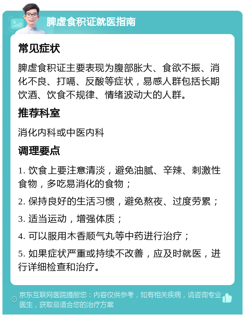 脾虚食积证就医指南 常见症状 脾虚食积证主要表现为腹部胀大、食欲不振、消化不良、打嗝、反酸等症状，易感人群包括长期饮酒、饮食不规律、情绪波动大的人群。 推荐科室 消化内科或中医内科 调理要点 1. 饮食上要注意清淡，避免油腻、辛辣、刺激性食物，多吃易消化的食物； 2. 保持良好的生活习惯，避免熬夜、过度劳累； 3. 适当运动，增强体质； 4. 可以服用木香顺气丸等中药进行治疗； 5. 如果症状严重或持续不改善，应及时就医，进行详细检查和治疗。