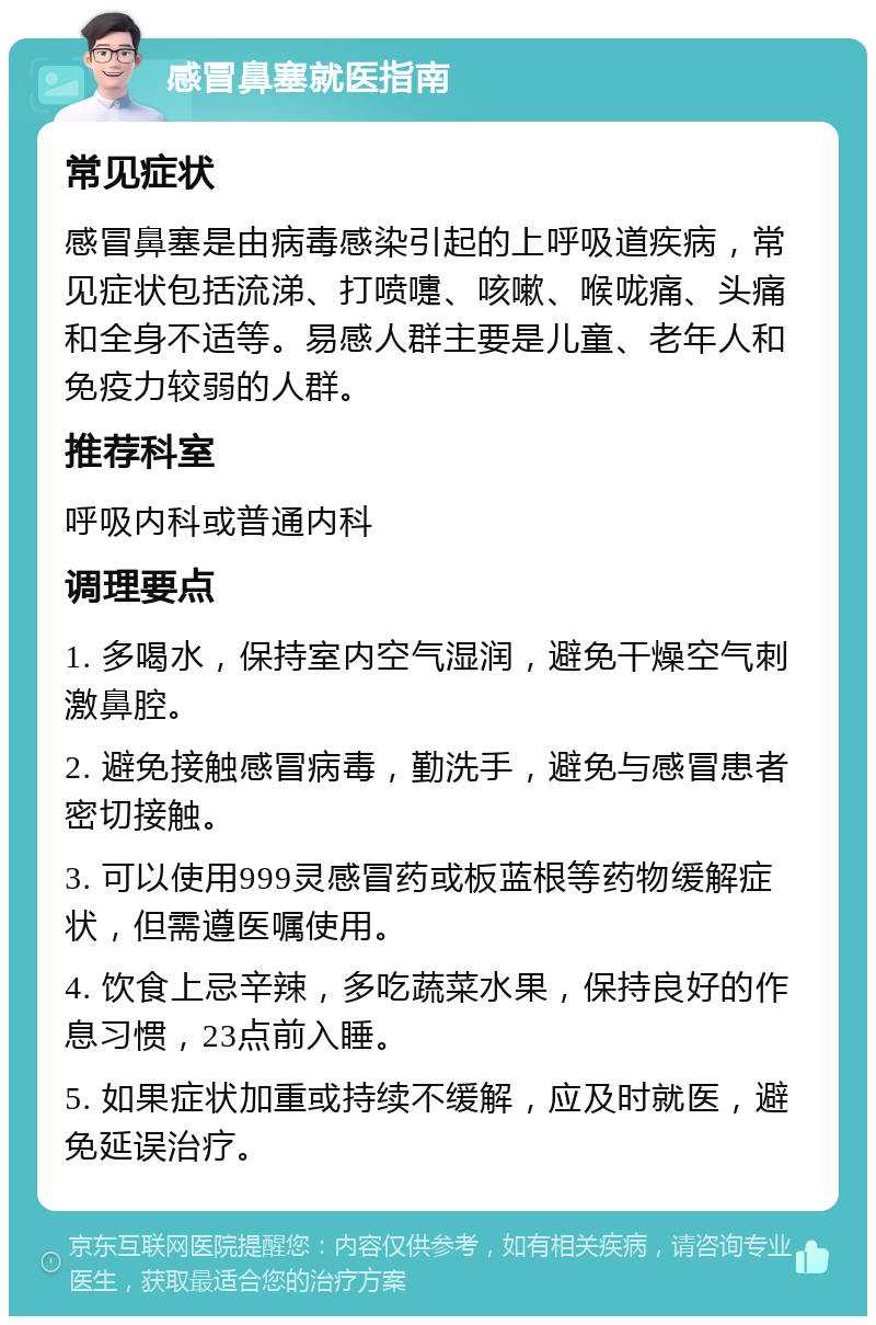 感冒鼻塞就医指南 常见症状 感冒鼻塞是由病毒感染引起的上呼吸道疾病，常见症状包括流涕、打喷嚏、咳嗽、喉咙痛、头痛和全身不适等。易感人群主要是儿童、老年人和免疫力较弱的人群。 推荐科室 呼吸内科或普通内科 调理要点 1. 多喝水，保持室内空气湿润，避免干燥空气刺激鼻腔。 2. 避免接触感冒病毒，勤洗手，避免与感冒患者密切接触。 3. 可以使用999灵感冒药或板蓝根等药物缓解症状，但需遵医嘱使用。 4. 饮食上忌辛辣，多吃蔬菜水果，保持良好的作息习惯，23点前入睡。 5. 如果症状加重或持续不缓解，应及时就医，避免延误治疗。