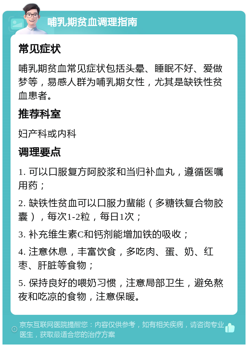 哺乳期贫血调理指南 常见症状 哺乳期贫血常见症状包括头晕、睡眠不好、爱做梦等，易感人群为哺乳期女性，尤其是缺铁性贫血患者。 推荐科室 妇产科或内科 调理要点 1. 可以口服复方阿胶浆和当归补血丸，遵循医嘱用药； 2. 缺铁性贫血可以口服力蜚能（多糖铁复合物胶囊），每次1-2粒，每日1次； 3. 补充维生素C和钙剂能增加铁的吸收； 4. 注意休息，丰富饮食，多吃肉、蛋、奶、红枣、肝脏等食物； 5. 保持良好的喂奶习惯，注意局部卫生，避免熬夜和吃凉的食物，注意保暖。