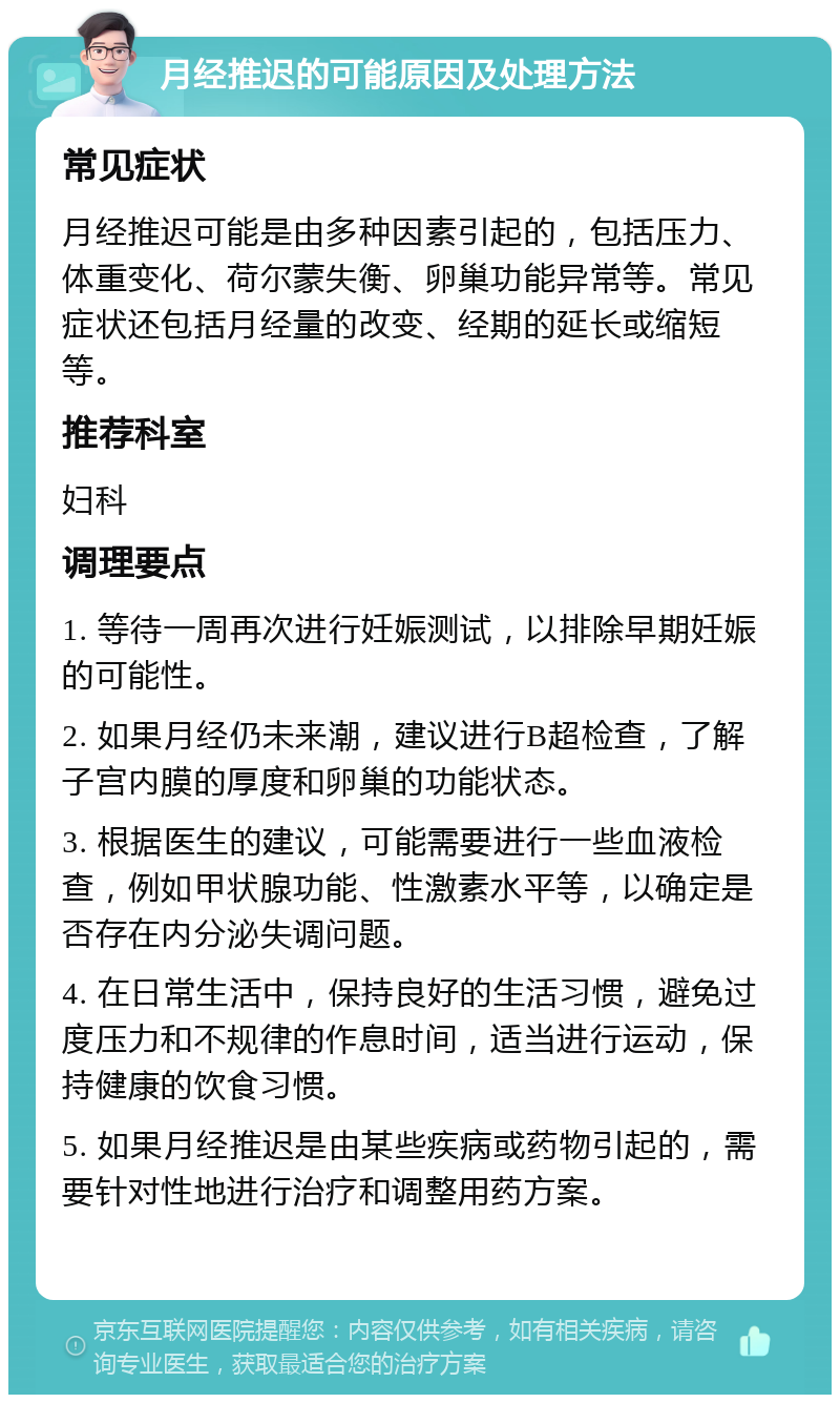 月经推迟的可能原因及处理方法 常见症状 月经推迟可能是由多种因素引起的，包括压力、体重变化、荷尔蒙失衡、卵巢功能异常等。常见症状还包括月经量的改变、经期的延长或缩短等。 推荐科室 妇科 调理要点 1. 等待一周再次进行妊娠测试，以排除早期妊娠的可能性。 2. 如果月经仍未来潮，建议进行B超检查，了解子宫内膜的厚度和卵巢的功能状态。 3. 根据医生的建议，可能需要进行一些血液检查，例如甲状腺功能、性激素水平等，以确定是否存在内分泌失调问题。 4. 在日常生活中，保持良好的生活习惯，避免过度压力和不规律的作息时间，适当进行运动，保持健康的饮食习惯。 5. 如果月经推迟是由某些疾病或药物引起的，需要针对性地进行治疗和调整用药方案。