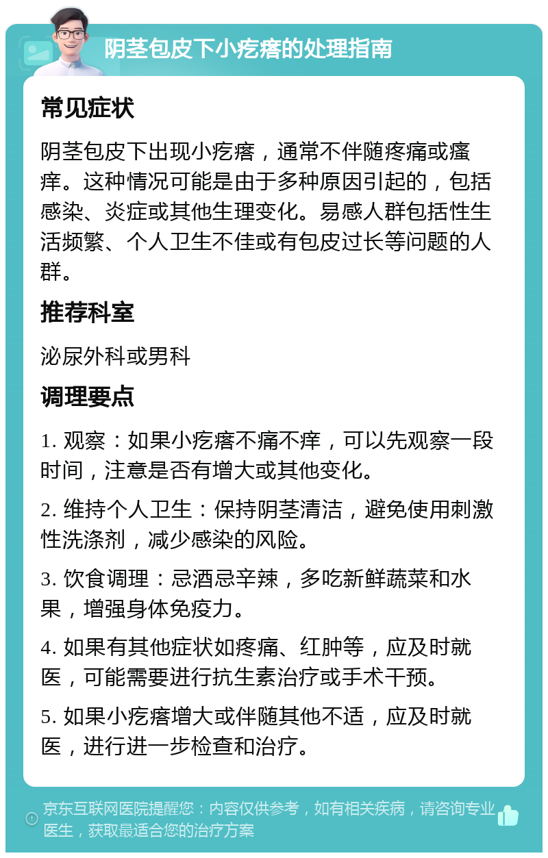 阴茎包皮下小疙瘩的处理指南 常见症状 阴茎包皮下出现小疙瘩，通常不伴随疼痛或瘙痒。这种情况可能是由于多种原因引起的，包括感染、炎症或其他生理变化。易感人群包括性生活频繁、个人卫生不佳或有包皮过长等问题的人群。 推荐科室 泌尿外科或男科 调理要点 1. 观察：如果小疙瘩不痛不痒，可以先观察一段时间，注意是否有增大或其他变化。 2. 维持个人卫生：保持阴茎清洁，避免使用刺激性洗涤剂，减少感染的风险。 3. 饮食调理：忌酒忌辛辣，多吃新鲜蔬菜和水果，增强身体免疫力。 4. 如果有其他症状如疼痛、红肿等，应及时就医，可能需要进行抗生素治疗或手术干预。 5. 如果小疙瘩增大或伴随其他不适，应及时就医，进行进一步检查和治疗。